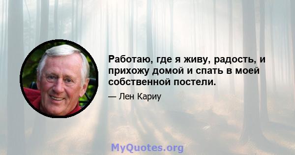 Работаю, где я живу, радость, и прихожу домой и спать в моей собственной постели.