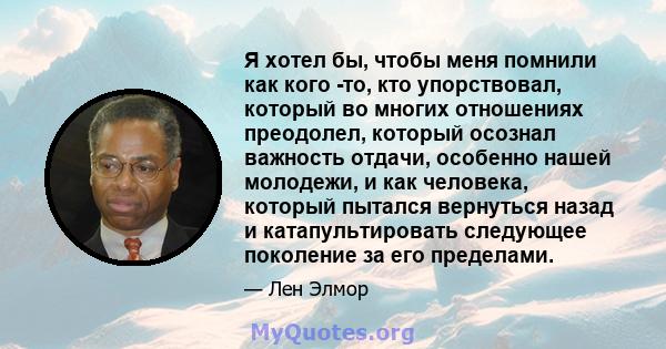 Я хотел бы, чтобы меня помнили как кого -то, кто упорствовал, который во многих отношениях преодолел, который осознал важность отдачи, особенно нашей молодежи, и как человека, который пытался вернуться назад и