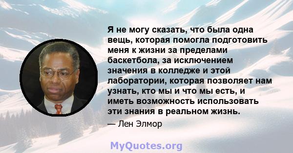 Я не могу сказать, что была одна вещь, которая помогла подготовить меня к жизни за пределами баскетбола, за исключением значения в колледже и этой лаборатории, которая позволяет нам узнать, кто мы и что мы есть, и иметь 