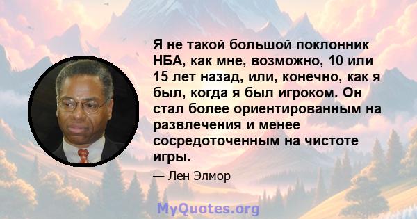 Я не такой большой поклонник НБА, как мне, возможно, 10 или 15 лет назад, или, конечно, как я был, когда я был игроком. Он стал более ориентированным на развлечения и менее сосредоточенным на чистоте игры.