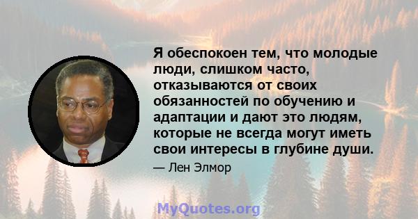 Я обеспокоен тем, что молодые люди, слишком часто, отказываются от своих обязанностей по обучению и адаптации и дают это людям, которые не всегда могут иметь свои интересы в глубине души.