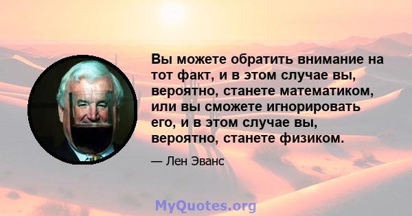 Вы можете обратить внимание на тот факт, и в этом случае вы, вероятно, станете математиком, или вы сможете игнорировать его, и в этом случае вы, вероятно, станете физиком.