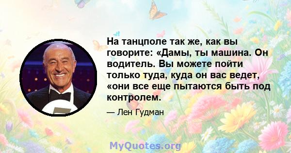 На танцполе так же, как вы говорите: «Дамы, ты машина. Он водитель. Вы можете пойти только туда, куда он вас ведет, «они все еще пытаются быть под контролем.