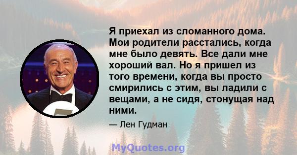 Я приехал из сломанного дома. Мои родители расстались, когда мне было девять. Все дали мне хороший вал. Но я пришел из того времени, когда вы просто смирились с этим, вы ладили с вещами, а не сидя, стонущая над ними.