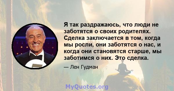 Я так раздражаюсь, что люди не заботятся о своих родителях. Сделка заключается в том, когда мы росли, они заботятся о нас, и когда они становятся старше, мы заботимся о них. Это сделка.