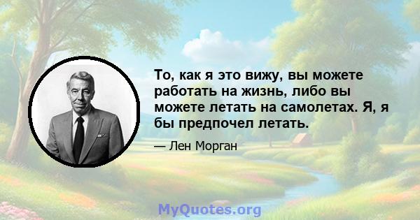 То, как я это вижу, вы можете работать на жизнь, либо вы можете летать на самолетах. Я, я бы предпочел летать.