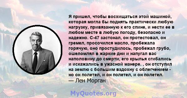 Я пришел, чтобы восхищаться этой машиной, которая могла бы поднять практически любую нагрузку, привязанную к его спине, и нести ее в любом месте в любую погоду, безопасно и надежно. C-47 застонал, он протестовал, он