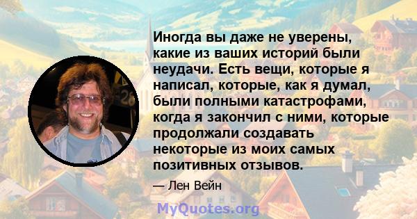 Иногда вы даже не уверены, какие из ваших историй были неудачи. Есть вещи, которые я написал, которые, как я думал, были полными катастрофами, когда я закончил с ними, которые продолжали создавать некоторые из моих