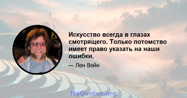 Искусство всегда в глазах смотрящего. Только потомство имеет право указать на наши ошибки.