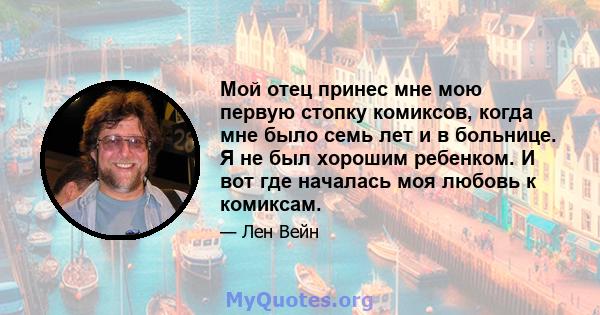 Мой отец принес мне мою первую стопку комиксов, когда мне было семь лет и в больнице. Я не был хорошим ребенком. И вот где началась моя любовь к комиксам.