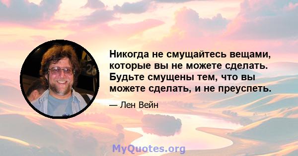 Никогда не смущайтесь вещами, которые вы не можете сделать. Будьте смущены тем, что вы можете сделать, и не преуспеть.