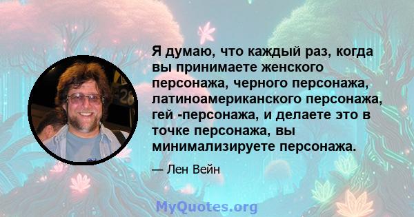 Я думаю, что каждый раз, когда вы принимаете женского персонажа, черного персонажа, латиноамериканского персонажа, гей -персонажа, и делаете это в точке персонажа, вы минимализируете персонажа.