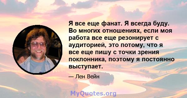 Я все еще фанат. Я всегда буду. Во многих отношениях, если моя работа все еще резонирует с аудиторией, это потому, что я все еще пишу с точки зрения поклонника, поэтому я постоянно выступает.