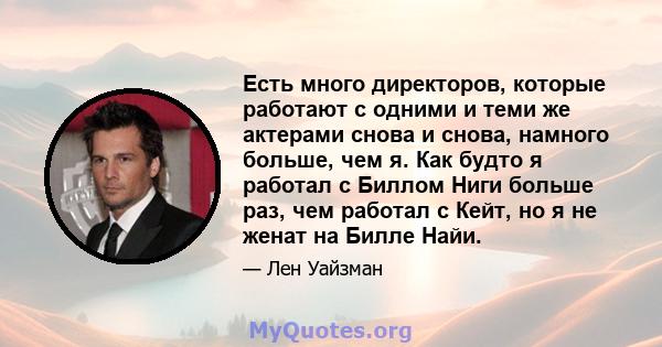 Есть много директоров, которые работают с одними и теми же актерами снова и снова, намного больше, чем я. Как будто я работал с Биллом Ниги больше раз, чем работал с Кейт, но я не женат на Билле Найи.