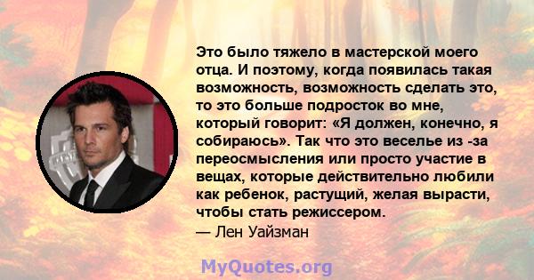 Это было тяжело в мастерской моего отца. И поэтому, когда появилась такая возможность, возможность сделать это, то это больше подросток во мне, который говорит: «Я должен, конечно, я собираюсь». Так что это веселье из