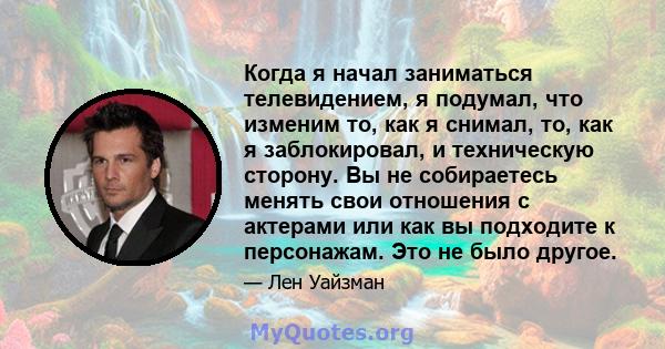 Когда я начал заниматься телевидением, я подумал, что изменим то, как я снимал, то, как я заблокировал, и техническую сторону. Вы не собираетесь менять свои отношения с актерами или как вы подходите к персонажам. Это не 