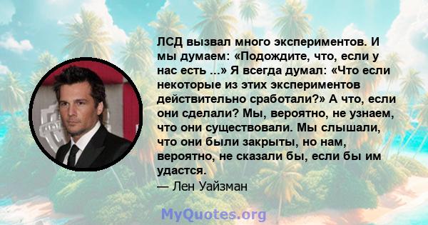 ЛСД вызвал много экспериментов. И мы думаем: «Подождите, что, если у нас есть ...» Я всегда думал: «Что если некоторые из этих экспериментов действительно сработали?» А что, если они сделали? Мы, вероятно, не узнаем,