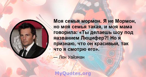 Моя семья мормон. Я не Мормон, но моя семья такая, и моя мама говорила: «Ты делаешь шоу под названием Люцифер?! Но я признаю, что он красивый, так что я смотрю его».