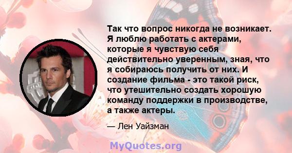 Так что вопрос никогда не возникает. Я люблю работать с актерами, которые я чувствую себя действительно уверенным, зная, что я собираюсь получить от них. И создание фильма - это такой риск, что утешительно создать