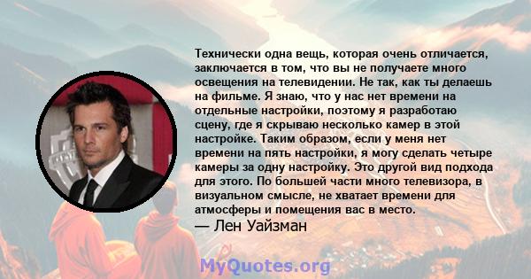 Технически одна вещь, которая очень отличается, заключается в том, что вы не получаете много освещения на телевидении. Не так, как ты делаешь на фильме. Я знаю, что у нас нет времени на отдельные настройки, поэтому я