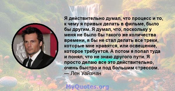 Я действительно думал, что процесс и то, к чему я привык делать в фильме, было бы другим. Я думал, что, поскольку у меня не было бы такого же количества времени, я бы не стал делать все треки, которые мне нравятся, или