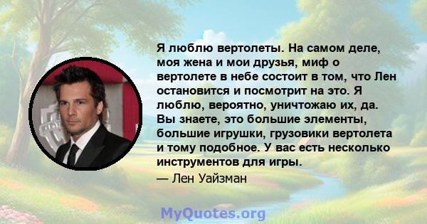 Я люблю вертолеты. На самом деле, моя жена и мои друзья, миф о вертолете в небе состоит в том, что Лен остановится и посмотрит на это. Я люблю, вероятно, уничтожаю их, да. Вы знаете, это большие элементы, большие