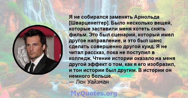 Я не собирался заменять Арнольда [Шварценеггер]. Было несколько вещей, которые заставили меня хотеть снять фильм. Это был сценарий, который имел другое направление, и это был шанс сделать совершенно другой куид. Я не