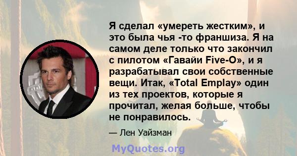 Я сделал «умереть жестким», и это была чья -то франшиза. Я на самом деле только что закончил с пилотом «Гавайи Five-O», и я разрабатывал свои собственные вещи. Итак, «Total Emplay» один из тех проектов, которые я