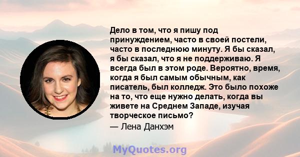 Дело в том, что я пишу под принуждением, часто в своей постели, часто в последнюю минуту. Я бы сказал, я бы сказал, что я не поддерживаю. Я всегда был в этом роде. Вероятно, время, когда я был самым обычным, как