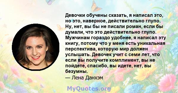 Девочки обучены сказать, я написал это, но это, наверное, действительно глупо. Ну, нет, вы бы не писали роман, если бы думали, что это действительно глупо. Мужчинам гораздо удобнее, я написал эту книгу, потому что у