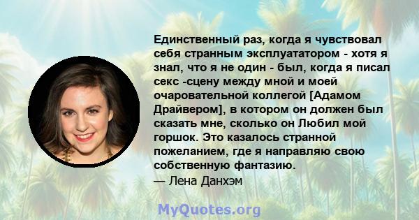 Единственный раз, когда я чувствовал себя странным эксплуататором - хотя я знал, что я не один - был, когда я писал секс -сцену между мной и моей очаровательной коллегой [Адамом Драйвером], в котором он должен был