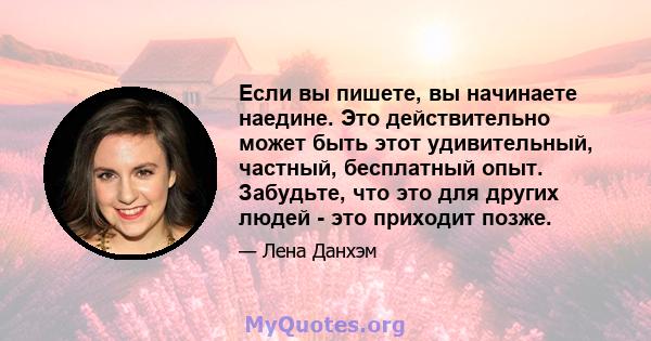 Если вы пишете, вы начинаете наедине. Это действительно может быть этот удивительный, частный, бесплатный опыт. Забудьте, что это для других людей - это приходит позже.