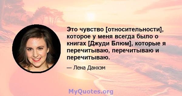 Это чувство [относительности], которое у меня всегда было о книгах [Джуди Блюм], которые я перечитываю, перечитываю и перечитываю.