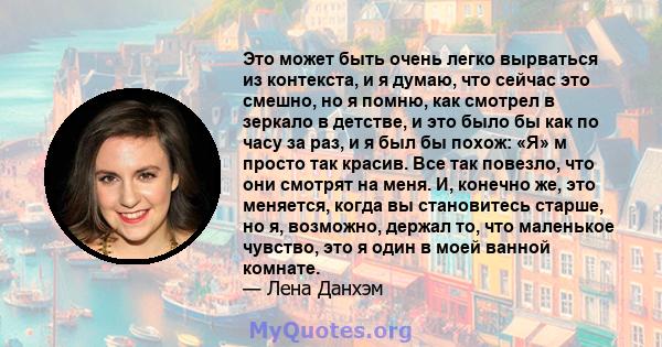 Это может быть очень легко вырваться из контекста, и я думаю, что сейчас это смешно, но я помню, как смотрел в зеркало в детстве, и это было бы как по часу за раз, и я был бы похож: «Я» м просто так красив. Все так