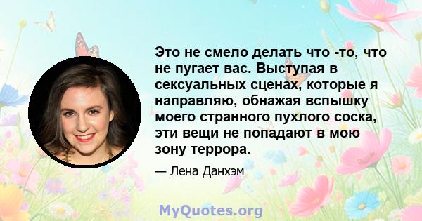 Это не смело делать что -то, что не пугает вас. Выступая в сексуальных сценах, которые я направляю, обнажая вспышку моего странного пухлого соска, эти вещи не попадают в мою зону террора.