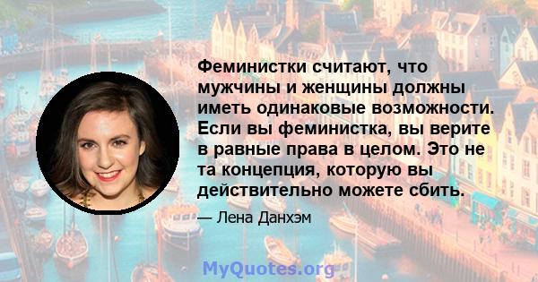 Феминистки считают, что мужчины и женщины должны иметь одинаковые возможности. Если вы феминистка, вы верите в равные права в целом. Это не та концепция, которую вы действительно можете сбить.