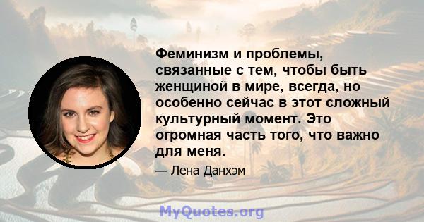 Феминизм и проблемы, связанные с тем, чтобы быть женщиной в мире, всегда, но особенно сейчас в этот сложный культурный момент. Это огромная часть того, что важно для меня.