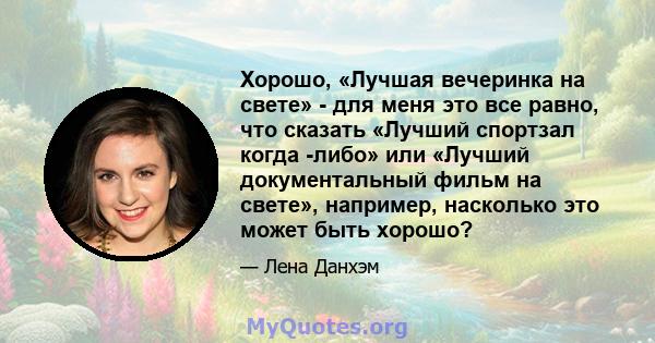 Хорошо, «Лучшая вечеринка на свете» - для меня это все равно, что сказать «Лучший спортзал когда -либо» или «Лучший документальный фильм на свете», например, насколько это может быть хорошо?