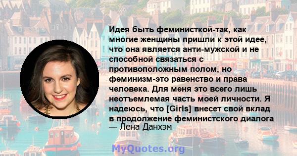 Идея быть феминисткой-так, как многие женщины пришли к этой идее, что она является анти-мужской и не способной связаться с противоположным полом, но феминизм-это равенство и права человека. Для меня это всего лишь