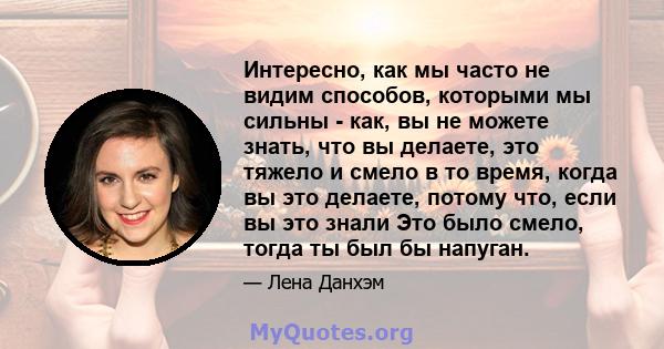 Интересно, как мы часто не видим способов, которыми мы сильны - как, вы не можете знать, что вы делаете, это тяжело и смело в то время, когда вы это делаете, потому что, если вы это знали Это было смело, тогда ты был бы 