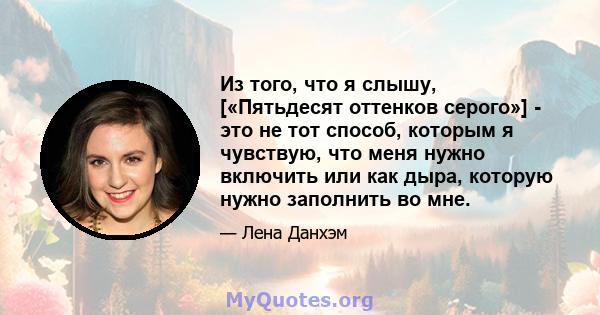 Из того, что я слышу, [«Пятьдесят оттенков серого»] - это не тот способ, которым я чувствую, что меня нужно включить или как дыра, которую нужно заполнить во мне.