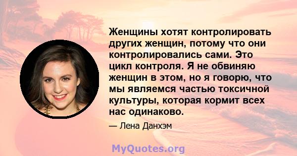 Женщины хотят контролировать других женщин, потому что они контролировались сами. Это цикл контроля. Я не обвиняю женщин в этом, но я говорю, что мы являемся частью токсичной культуры, которая кормит всех нас одинаково.