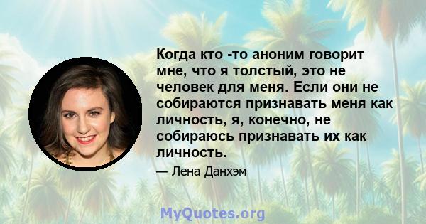 Когда кто -то аноним говорит мне, что я толстый, это не человек для меня. Если они не собираются признавать меня как личность, я, конечно, не собираюсь признавать их как личность.