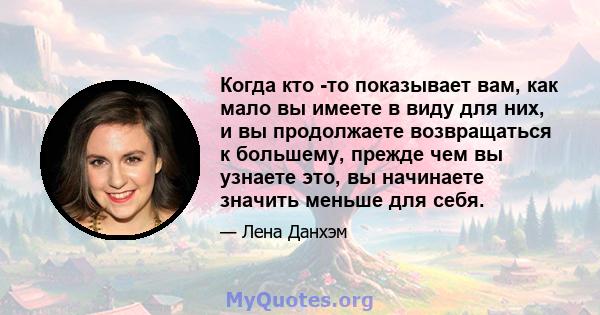 Когда кто -то показывает вам, как мало вы имеете в виду для них, и вы продолжаете возвращаться к большему, прежде чем вы узнаете это, вы начинаете значить меньше для себя.