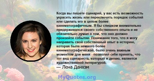 Когда вы пишете сценарий, у вас есть возможность украсить жизнь или переключить порядок событий или сделать его в целом более кинематографичным. Я бы слишком внимательно придерживался своего собственного опыта и не