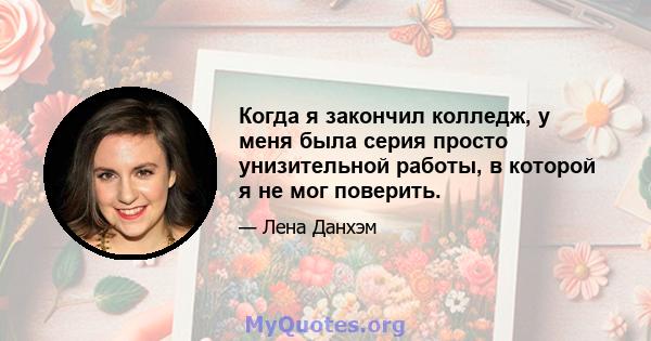 Когда я закончил колледж, у меня была серия просто унизительной работы, в которой я не мог поверить.