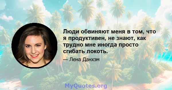 Люди обвиняют меня в том, что я продуктивен, не знают, как трудно мне иногда просто сгибать локоть.