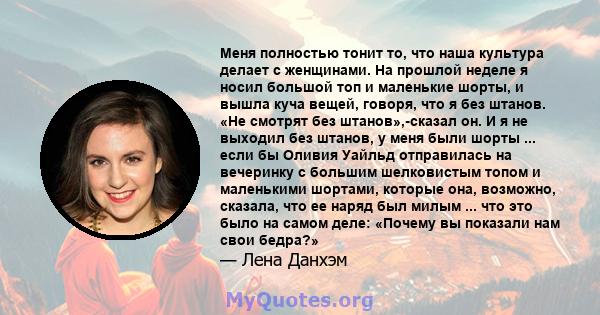 Меня полностью тонит то, что наша культура делает с женщинами. На прошлой неделе я носил большой топ и маленькие шорты, и вышла куча вещей, говоря, что я без штанов. «Не смотрят без штанов»,-сказал он. И я не выходил