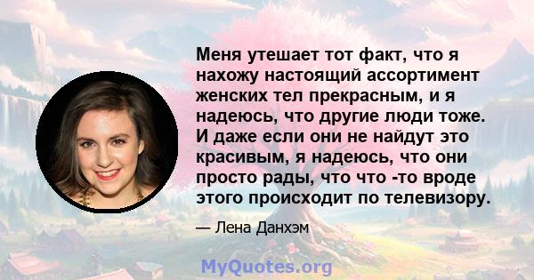 Меня утешает тот факт, что я нахожу настоящий ассортимент женских тел прекрасным, и я надеюсь, что другие люди тоже. И даже если они не найдут это красивым, я надеюсь, что они просто рады, что что -то вроде этого