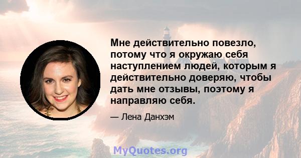 Мне действительно повезло, потому что я окружаю себя наступлением людей, которым я действительно доверяю, чтобы дать мне отзывы, поэтому я направляю себя.